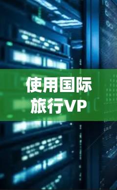 使用国际旅行VPN可以帮助你绕过地区限制，访问国外网站或服务。以下是一些常用的国际旅行VPN下载和推荐，同时请注意遵守当地法律法规，并确保VPN的使用合法