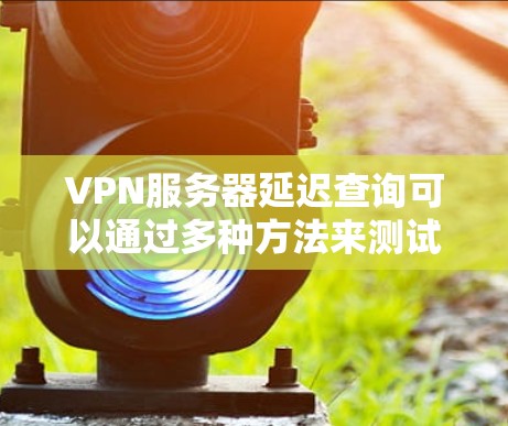 VPN服务器延迟查询可以通过多种方法来测试和分析。以下是一些常见的方法和工具，可以帮助你了解VPN服务器的延迟情况