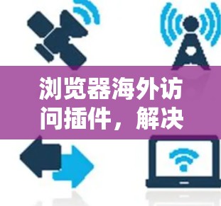 浏览器海外访问插件,解决跨国网络连接挑战 浏览器海外访问插件,解决跨国网络连接挑战
