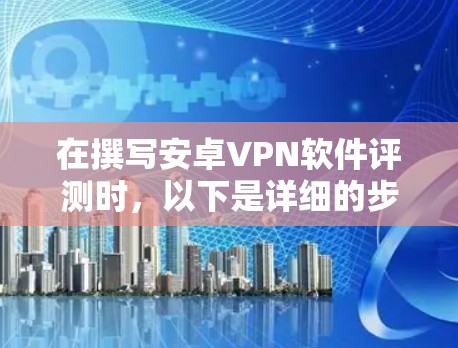在撰写安卓VPN软件评测时，以下是详细的步骤和内容安排