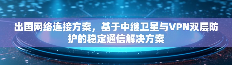 出国网络连接方案,基于中继卫星与VPN双层防护的稳定通信解决方案 出国网络连接方案,基于中继卫星与VPN双层防护的稳定通信解决方案