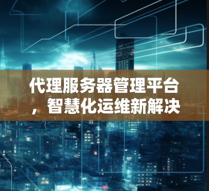 代理服务器管理平台，智慧化运维新解决方案