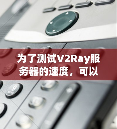 为了测试V2Ray服务器的速度，可以按照以下步骤进行