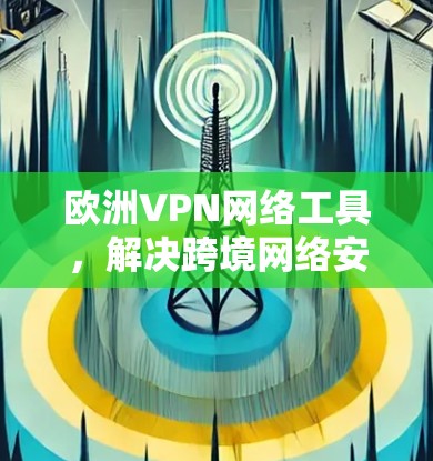 欧洲VPN网络工具,解决跨境网络安全与隐私问题的关键