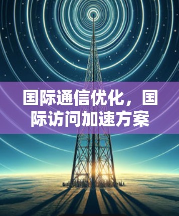 国际通信优化,国际访问加速方案的关键技术与实现
