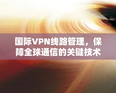 国际VPN线路管理,保障全球通信的关键技术