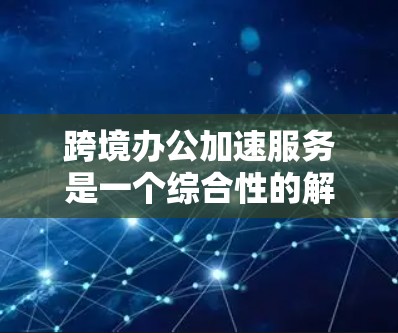 跨境办公加速服务是一个综合性的解决方案,旨在帮助企业克服跨国运营中的各种挑战,提高效率和竞争力。以下是对该服务的详细分析和总结